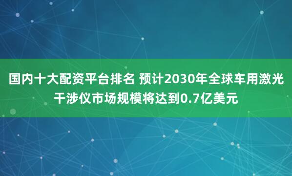 国内十大配资平台排名 预计2030年全球车用激光干涉仪市场规模将达到0.7亿美元