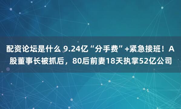 配资论坛是什么 9.24亿“分手费”+紧急接班！A股董事长被抓后，80后前妻18天执掌52亿公司