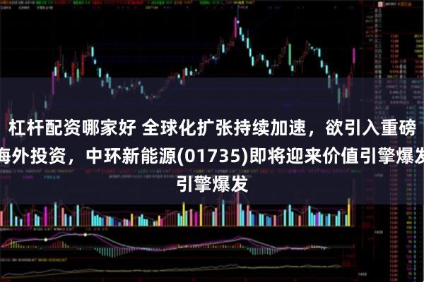 杠杆配资哪家好 全球化扩张持续加速，欲引入重磅海外投资，中环新能源(01735)即将迎来价值引擎爆发