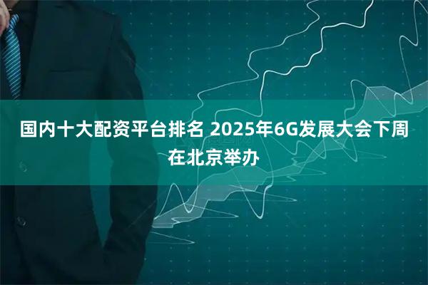国内十大配资平台排名 2025年6G发展大会下周在北京举办