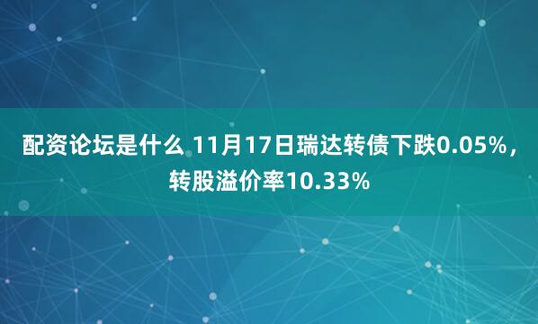 配资论坛是什么 11月17日瑞达转债下跌0.05%，转股溢价率10.33%