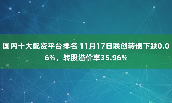 国内十大配资平台排名 11月17日联创转债下跌0.06%，转股溢价率35.96%