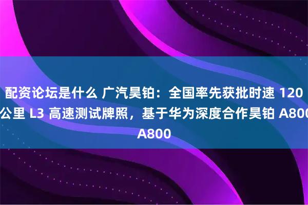 配资论坛是什么 广汽昊铂：全国率先获批时速 120 公里 L3 高速测试牌照，基于华为深度合作昊铂 A800