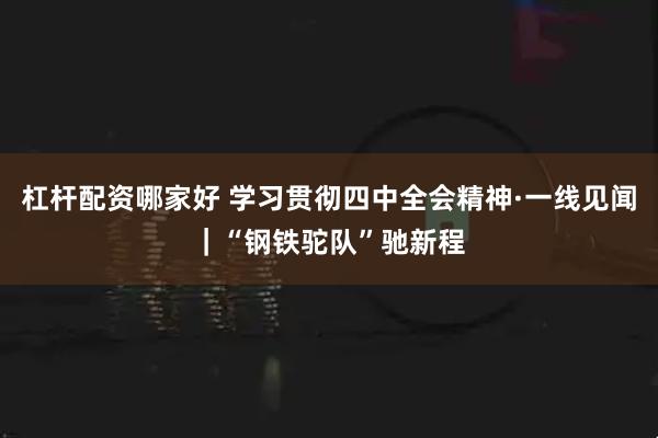 杠杆配资哪家好 学习贯彻四中全会精神·一线见闻｜“钢铁驼队”驰新程