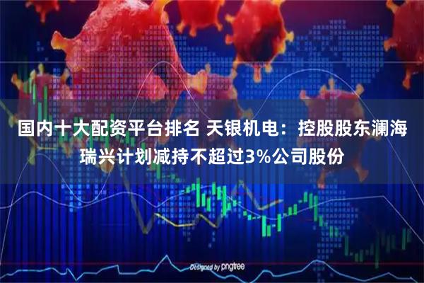 国内十大配资平台排名 天银机电：控股股东澜海瑞兴计划减持不超过3%公司股份