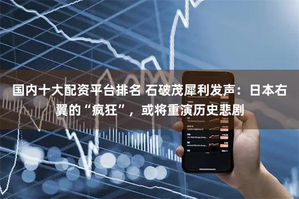 国内十大配资平台排名 石破茂犀利发声:日本右翼的“疯狂”,或将重演历史悲剧
