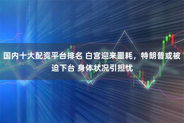 国内十大配资平台排名 白宫迎来噩耗，特朗普或被迫下台 身体状况引担忧