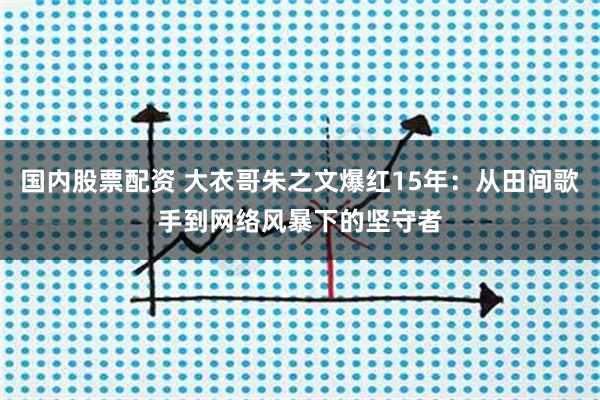 国内股票配资 大衣哥朱之文爆红15年：从田间歌手到网络风暴下的坚守者