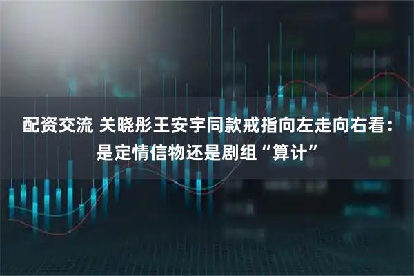 配资交流 关晓彤王安宇同款戒指向左走向右看：是定情信物还是剧组“算计”