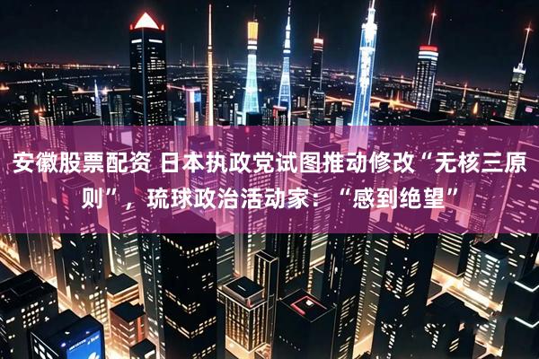 安徽股票配资 日本执政党试图推动修改“无核三原则”，琉球政治活动家：“感到绝望”