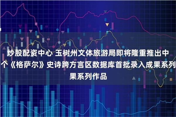 炒股配资中心 玉树州文体旅游局即将隆重推出中国首个《格萨尔》史诗跨方言区数据库首批录入成果系列作品